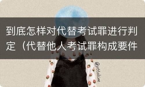 到底怎样对代替考试罪进行判定（代替他人考试罪构成要件有何规定）