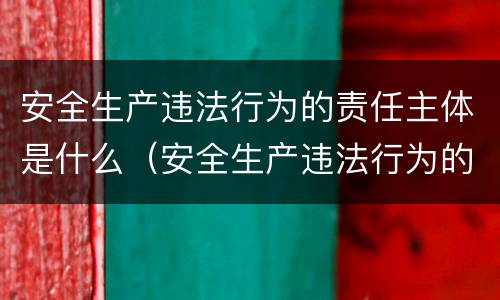 安全生产违法行为的责任主体是什么（安全生产违法行为的责任主体是什么职责）