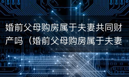 婚前父母购房属于夫妻共同财产吗（婚前父母购房属于夫妻共同财产吗女方）
