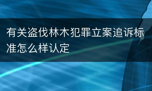 有关盗伐林木犯罪立案追诉标准怎么样认定