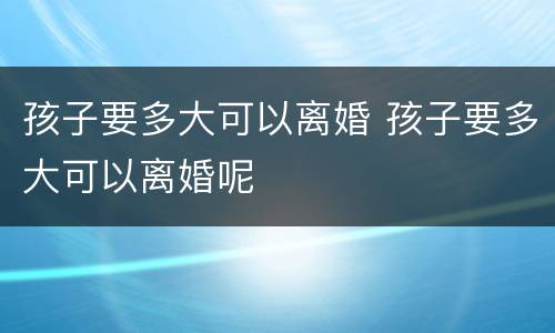 孩子要多大可以离婚 孩子要多大可以离婚呢