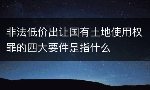 非法低价出让国有土地使用权罪的四大要件是指什么