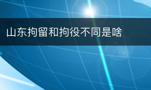山东拘留和拘役不同是啥