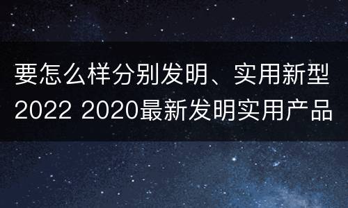 要怎么样分别发明、实用新型2022 2020最新发明实用产品