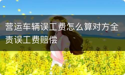 营运车辆误工费怎么算对方全责误工费赔偿