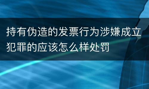 持有伪造的发票行为涉嫌成立犯罪的应该怎么样处罚