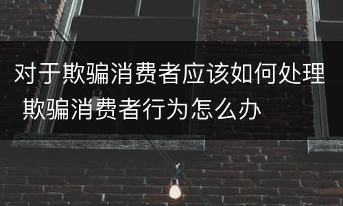 对于欺骗消费者应该如何处理 欺骗消费者行为怎么办