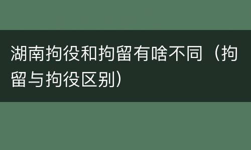 湖南拘役和拘留有啥不同（拘留与拘役区别）