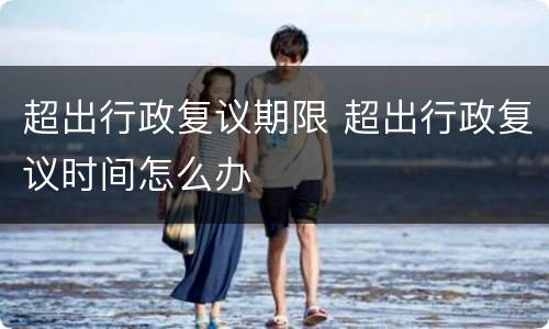 超出行政复议期限 超出行政复议时间怎么办