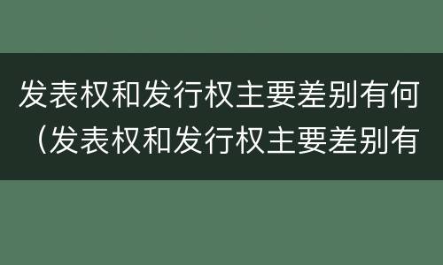 发表权和发行权主要差别有何（发表权和发行权主要差别有何特点）