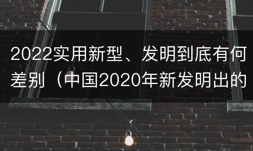 2022实用新型、发明到底有何差别（中国2020年新发明出的科技）