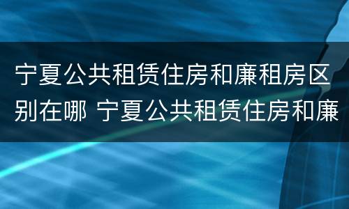 宁夏公共租赁住房和廉租房区别在哪 宁夏公共租赁住房和廉租房区别在哪儿