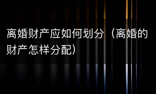 离婚财产应如何划分（离婚的财产怎样分配）