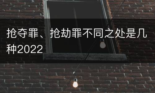 抢夺罪、抢劫罪不同之处是几种2022