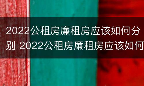 2022公租房廉租房应该如何分别 2022公租房廉租房应该如何分别审核