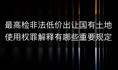最高检非法低价出让国有土地使用权罪解释有哪些重要规定