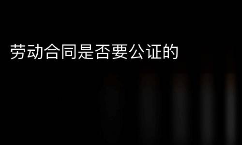劳动合同是否要公证的