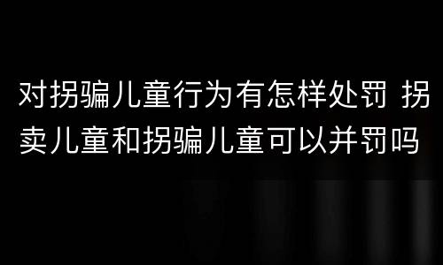 对拐骗儿童行为有怎样处罚 拐卖儿童和拐骗儿童可以并罚吗
