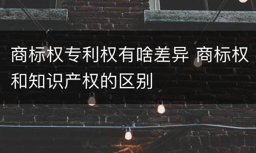 商标权专利权有啥差异 商标权和知识产权的区别