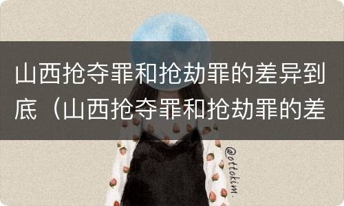 山西抢夺罪和抢劫罪的差异到底（山西抢夺罪和抢劫罪的差异到底多大）