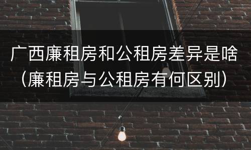 广西廉租房和公租房差异是啥（廉租房与公租房有何区别）