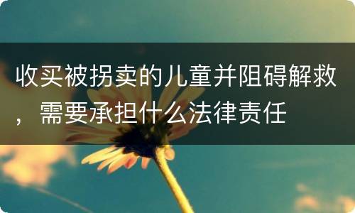 收买被拐卖的儿童并阻碍解救，需要承担什么法律责任