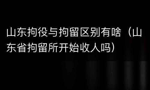 山东拘役与拘留区别有啥（山东省拘留所开始收人吗）