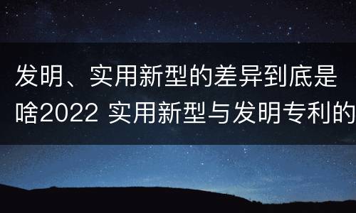 发明、实用新型的差异到底是啥2022 实用新型与发明专利的区别有哪些