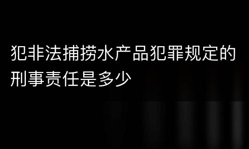 犯非法捕捞水产品犯罪规定的刑事责任是多少