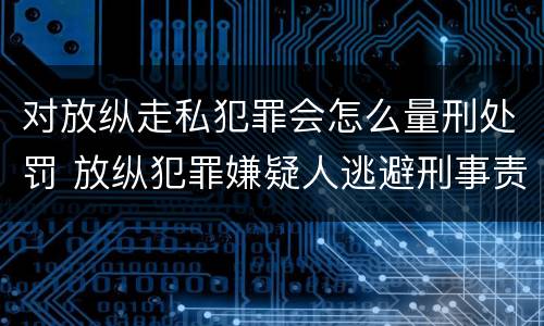 对放纵走私犯罪会怎么量刑处罚 放纵犯罪嫌疑人逃避刑事责任