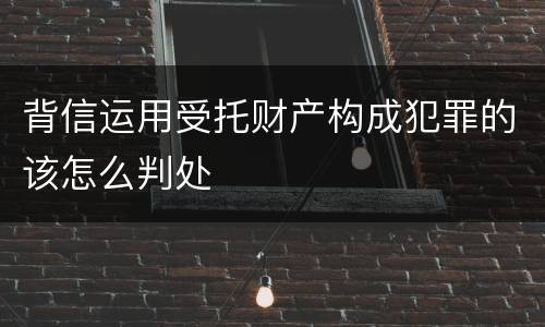 背信运用受托财产构成犯罪的该怎么判处
