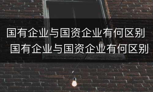 国有企业与国资企业有何区别 国有企业与国资企业有何区别呢