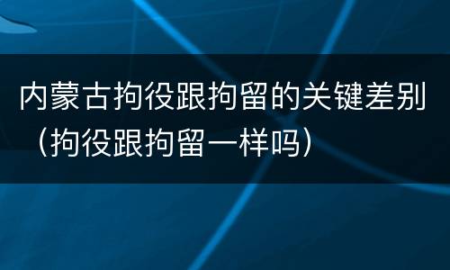 内蒙古拘役跟拘留的关键差别（拘役跟拘留一样吗）