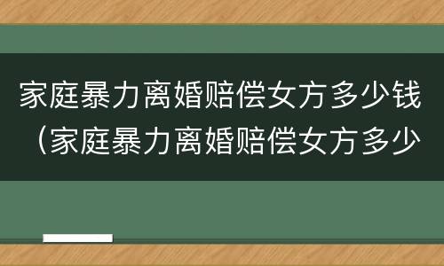 家庭暴力离婚赔偿女方多少钱（家庭暴力离婚赔偿女方多少钱可以起诉）