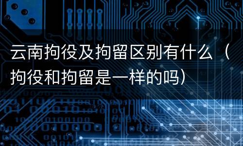 云南拘役及拘留区别有什么（拘役和拘留是一样的吗）