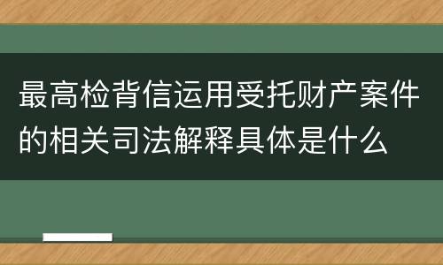 最高检背信运用受托财产案件的相关司法解释具体是什么