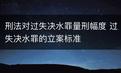 刑法对过失决水罪量刑幅度 过失决水罪的立案标准