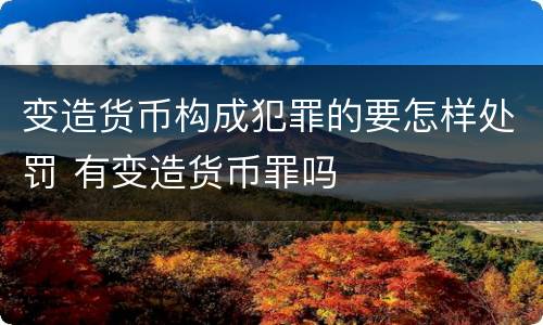 变造货币构成犯罪的要怎样处罚 有变造货币罪吗