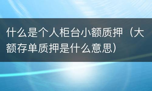 什么是个人柜台小额质押（大额存单质押是什么意思）