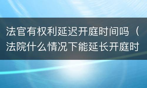 法官有权利延迟开庭时间吗（法院什么情况下能延长开庭时间）