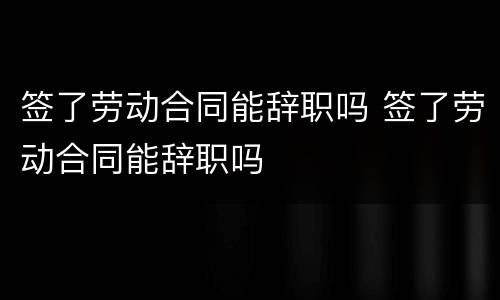 签了劳动合同能辞职吗 签了劳动合同能辞职吗
