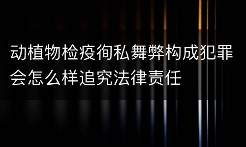 动植物检疫徇私舞弊构成犯罪会怎么样追究法律责任