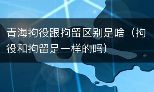 青海拘役跟拘留区别是啥（拘役和拘留是一样的吗）