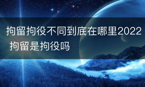 拘留拘役不同到底在哪里2022 拘留是拘役吗