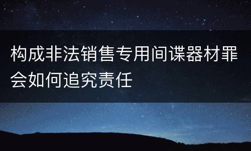 构成非法销售专用间谍器材罪会如何追究责任