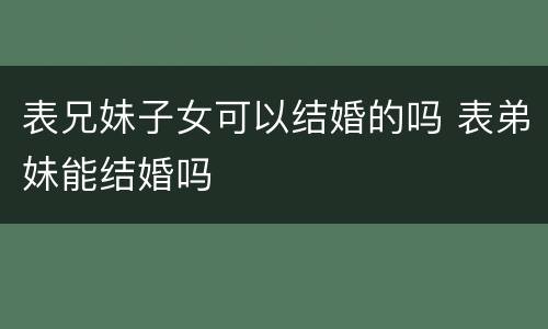 表兄妹子女可以结婚的吗 表弟妹能结婚吗