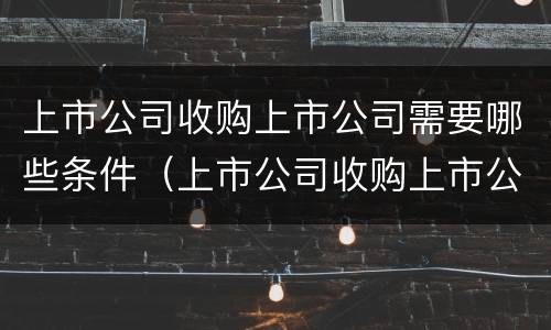 上市公司收购上市公司需要哪些条件（上市公司收购上市公司需要哪些条件呢）