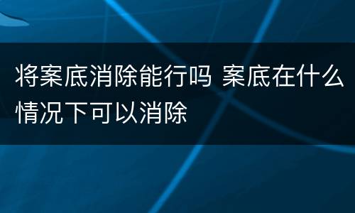 将案底消除能行吗 案底在什么情况下可以消除