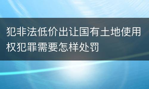 犯非法低价出让国有土地使用权犯罪需要怎样处罚