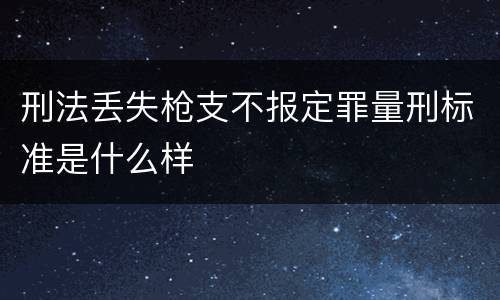刑法丢失枪支不报定罪量刑标准是什么样